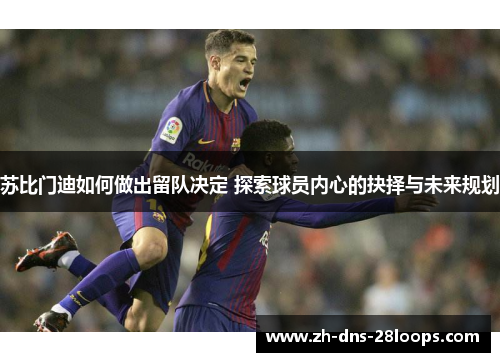 苏比门迪如何做出留队决定 探索球员内心的抉择与未来规划