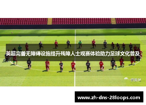 英超完善无障碍设施提升残障人士观赛体验助力足球文化普及 英超完善无障碍设施提升残障人士观赛体验助力足球文化普及