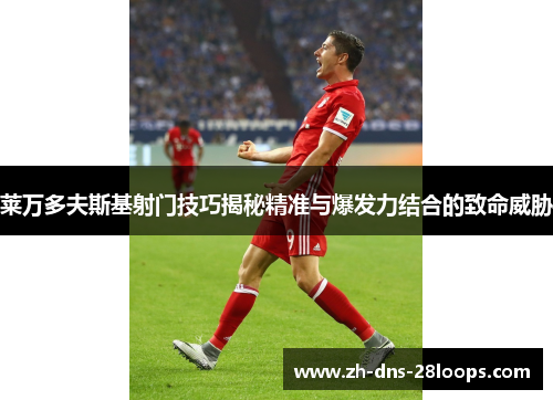 莱万多夫斯基射门技巧揭秘精准与爆发力结合的致命威胁