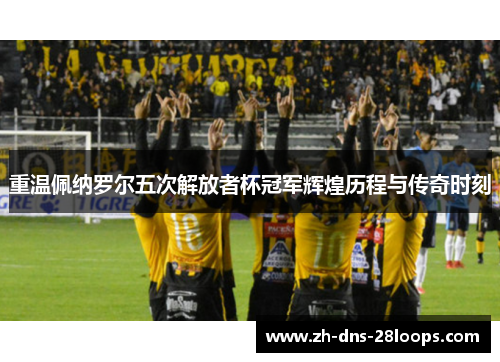 重温佩纳罗尔五次解放者杯冠军辉煌历程与传奇时刻