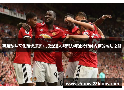 英超球队文化建设探索:打造强大凝聚力与独特精神内核的成功之路 英超球队文化建设探索:打造强大凝聚力与独特精神内核的成功之路
