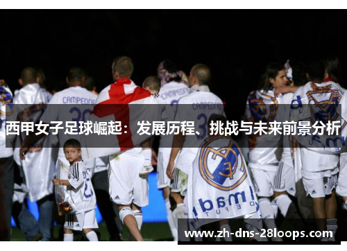 西甲女子足球崛起:发展历程、挑战与未来前景分析 西甲女子足球崛起:发展历程、挑战与未来前景分析