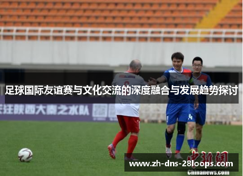 足球国际友谊赛与文化交流的深度融合与发展趋势探讨 足球国际友谊赛与文化交流的深度融合与发展趋势探讨