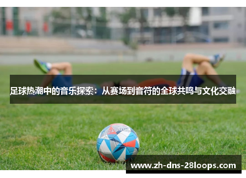 足球热潮中的音乐探索:从赛场到音符的全球共鸣与文化交融 足球热潮中的音乐探索:从赛场到音符的全球共鸣与文化交融