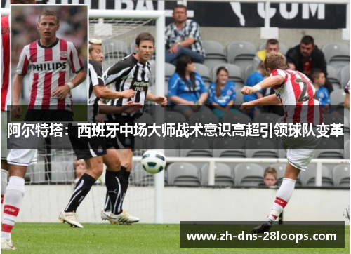 阿尔特塔:西班牙中场大师战术意识高超引领球队变革 阿尔特塔:西班牙中场大师战术意识高超引领球队变革