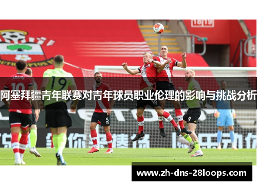 阿塞拜疆青年联赛对青年球员职业伦理的影响与挑战分析 阿塞拜疆青年联赛对青年球员职业伦理的影响与挑战分析