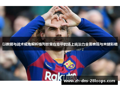 以数据与战术视角解析格列兹曼在意甲的场上统治力全面表现与关键影响