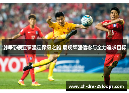 谢晖带领亚泰坚定保级之路 展现顽强信念与全力追求目标 谢晖带领亚泰坚定保级之路 展现顽强信念与全力追求目标