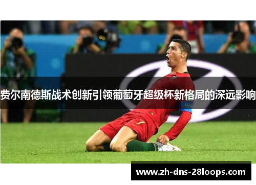 费尔南德斯战术创新引领葡萄牙超级杯新格局的深远影响 费尔南德斯战术创新引领葡萄牙超级杯新格局的深远影响