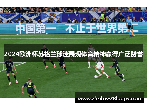 2024欧洲杯苏格兰球迷展现体育精神赢得广泛赞誉 2024欧洲杯苏格兰球迷展现体育精神赢得广泛赞誉