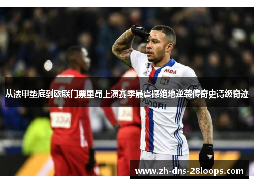 从法甲垫底到欧联门票里昂上演赛季最震撼绝地逆袭传奇史诗级奇迹