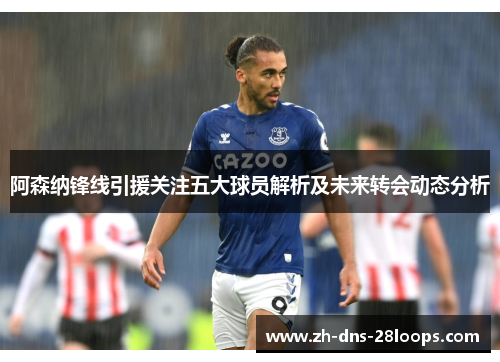 阿森纳锋线引援关注五大球员解析及未来转会动态分析 阿森纳锋线引援关注五大球员解析及未来转会动态分析