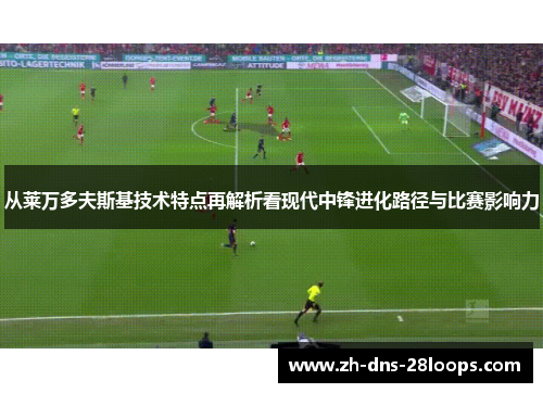 从莱万多夫斯基技术特点再解析看现代中锋进化路径与比赛影响力 从莱万多夫斯基技术特点再解析看现代中锋进化路径与比赛影响力